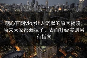 糖心官网vlog让人沉默的原因揭晓：原来大家都漏掉了，表面升级实则另有指向