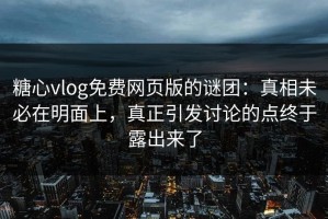 糖心vlog免费网页版的谜团：真相未必在明面上，真正引发讨论的点终于露出来了