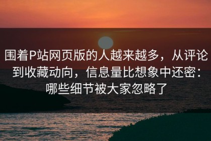 围着P站网页版的人越来越多，从评论到收藏动向，信息量比想象中还密：哪些细节被大家忽略了
