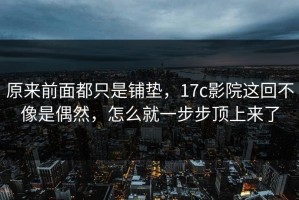原来前面都只是铺垫，17c影院这回不像是偶然，怎么就一步步顶上来了