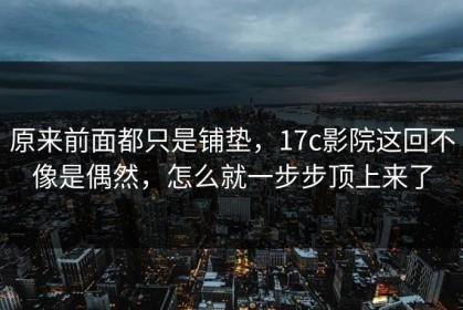 原来前面都只是铺垫，17c影院这回不像是偶然，怎么就一步步顶上来了