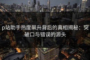p站助手热度飙升背后的真相揭秘：突破口与错误的源头