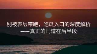 别被表层带跑，吃瓜入口的深度解析——真正的门道在后半段
