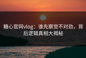 糖心官网vlog：谁先察觉不对劲，背后逻辑真相大揭秘