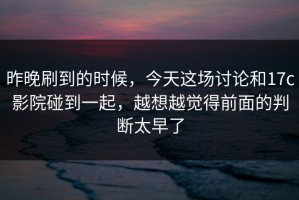 昨晚刷到的时候，今天这场讨论和17c影院碰到一起，越想越觉得前面的判断太早了