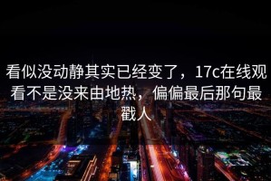 看似没动静其实已经变了，17c在线观看不是没来由地热，偏偏最后那句最戳人