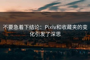 不要急着下结论：Pixiv和收藏夹的变化引发了深思