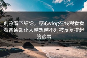 别急着下结论，糖心vlog在线观看看着普通却让人越想越不对被反复提起的这事
