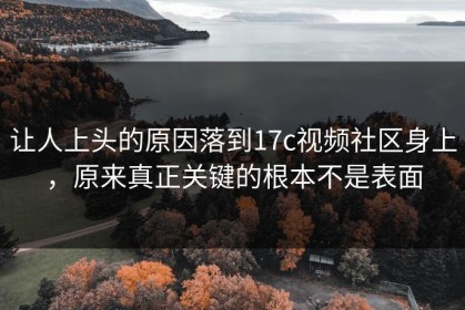 让人上头的原因落到17c视频社区身上，原来真正关键的根本不是表面