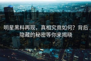 明星黑料再现，真相究竟如何？背后隐藏的秘密等你来揭晓