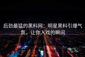 后劲最猛的黑料网：明星黑料引爆气氛，让你入戏的瞬间