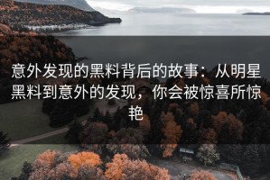 意外发现的黑料背后的故事：从明星黑料到意外的发现，你会被惊喜所惊艳