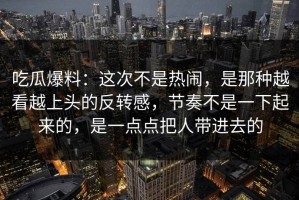 吃瓜爆料：这次不是热闹，是那种越看越上头的反转感，节奏不是一下起来的，是一点点把人带进去的