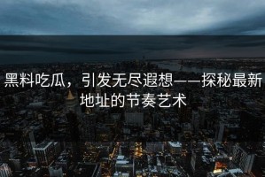 黑料吃瓜，引发无尽遐想——探秘最新地址的节奏艺术