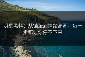 明星黑料：从铺垫到情绪高潮，每一步都让你停不下来