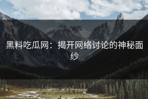 黑料吃瓜网：揭开网络讨论的神秘面纱