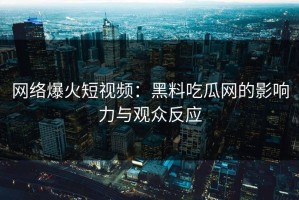 网络爆火短视频：黑料吃瓜网的影响力与观众反应