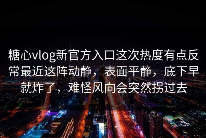 糖心vlog新官方入口这次热度有点反常最近这阵动静，表面平静，底下早就炸了，难怪风向会突然拐过去