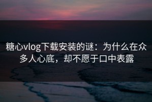 糖心vlog下载安装的谜：为什么在众多人心底，却不愿于口中表露