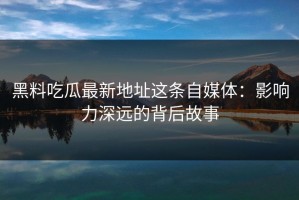 黑料吃瓜最新地址这条自媒体：影响力深远的背后故事