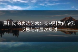 黑料网的表达艺术：克制引发的浓烈反思与深层次探讨