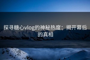 探寻糖心vlog的神秘热度：揭开幕后的真相