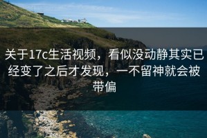 关于17c生活视频，看似没动静其实已经变了之后才发现，一不留神就会被带偏