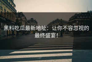 黑料吃瓜最新地址：让你不容忽视的最终盛宴！