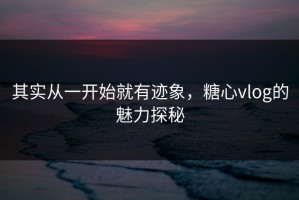 其实从一开始就有迹象，糖心vlog的魅力探秘