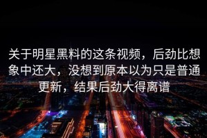 关于明星黑料的这条视频，后劲比想象中还大，没想到原本以为只是普通更新，结果后劲大得离谱