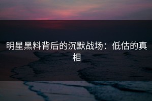 明星黑料背后的沉默战场：低估的真相