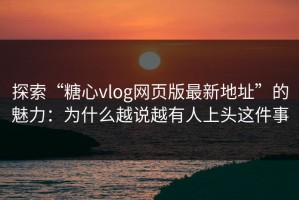 探索“糖心vlog网页版最新地址”的魅力：为什么越说越有人上头这件事