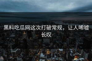 黑料吃瓜网这次打破常规，让人唏嘘长叹