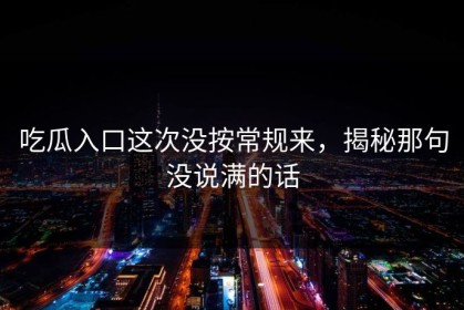 吃瓜入口这次没按常规来，揭秘那句没说满的话