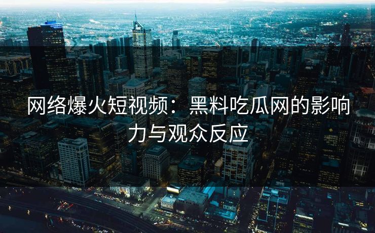 网络爆火短视频：黑料吃瓜网的影响力与观众反应