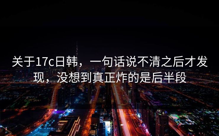 关于17c日韩，一句话说不清之后才发现，没想到真正炸的是后半段