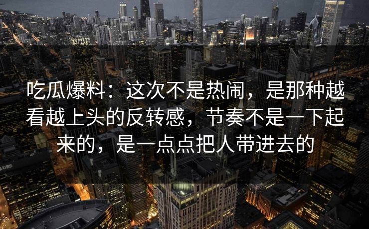 吃瓜爆料：这次不是热闹，是那种越看越上头的反转感，节奏不是一下起来的，是一点点把人带进去的