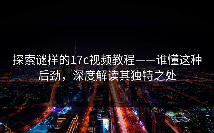 探索谜样的17c视频教程——谁懂这种后劲，深度解读其独特之处