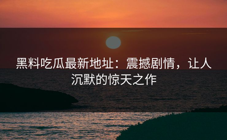 黑料吃瓜最新地址：震撼剧情，让人沉默的惊天之作