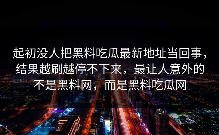 起初没人把黑料吃瓜最新地址当回事，结果越刷越停不下来，最让人意外的不是黑料网，而是黑料吃瓜网