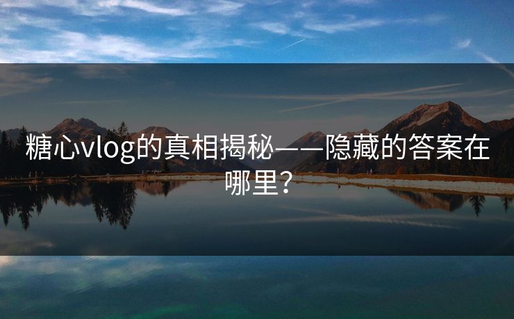 糖心vlog的真相揭秘——隐藏的答案在哪里？
