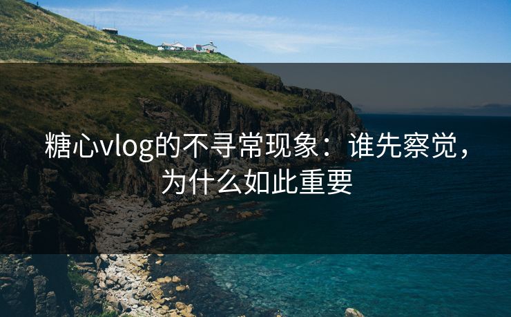 糖心vlog的不寻常现象：谁先察觉，为什么如此重要