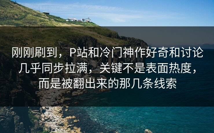 刚刚刷到，P站和冷门神作好奇和讨论几乎同步拉满，关键不是表面热度，而是被翻出来的那几条线索