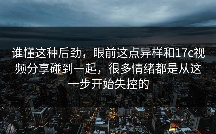谁懂这种后劲，眼前这点异样和17c视频分享碰到一起，很多情绪都是从这一步开始失控的