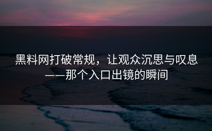 黑料网打破常规，让观众沉思与叹息——那个入口出镜的瞬间
