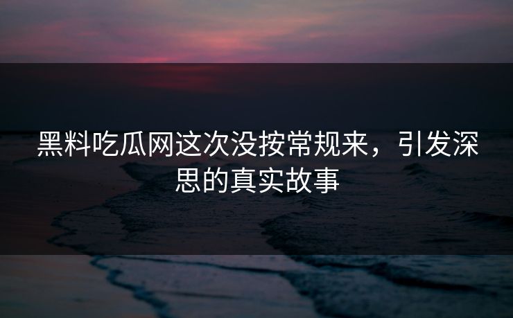 黑料吃瓜网这次没按常规来，引发深思的真实故事