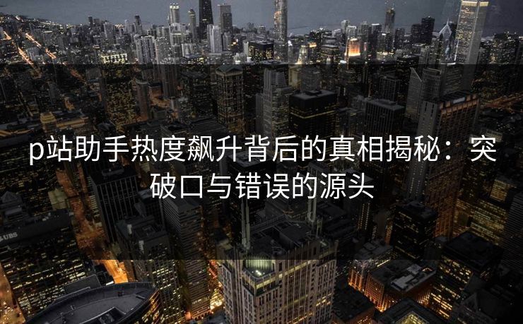 p站助手热度飙升背后的真相揭秘：突破口与错误的源头
