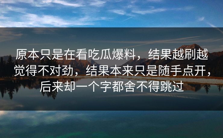 原本只是在看吃瓜爆料，结果越刷越觉得不对劲，结果本来只是随手点开，后来却一个字都舍不得跳过