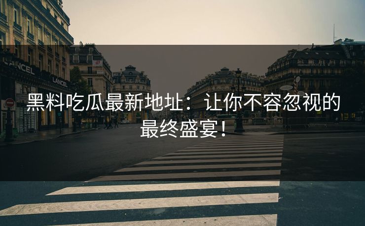 黑料吃瓜最新地址：让你不容忽视的最终盛宴！