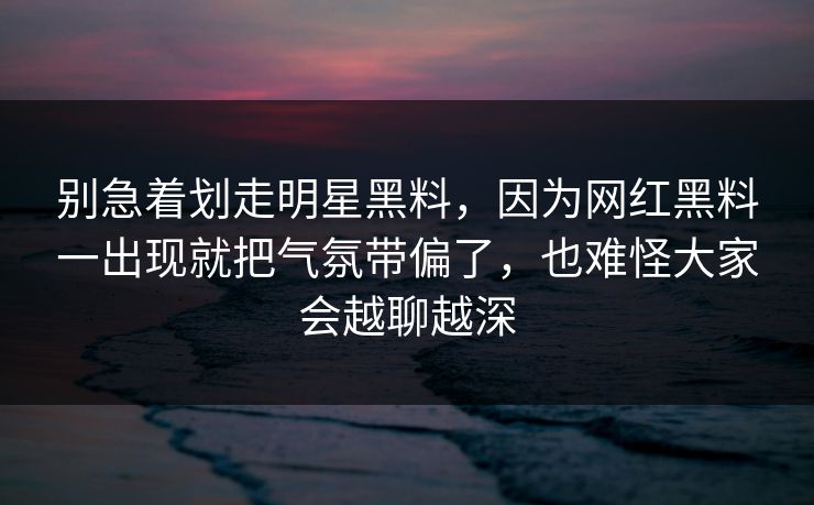 别急着划走明星黑料,因为网红黑料一出现就把气氛带偏了,也难怪大家会越聊越深 别急着划走明星黑料,因为网红黑料一出现就把气氛带偏了,也难怪大家会越聊越深